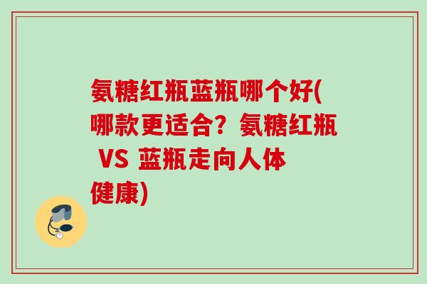氨糖红瓶蓝瓶哪个好(哪款更适合？氨糖红瓶 VS 蓝瓶走向人体健康)