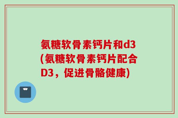 氨糖软骨素钙片和d3(氨糖软骨素钙片配合D3，促进骨骼健康)