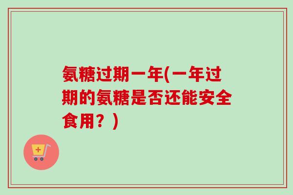 氨糖过期一年(一年过期的氨糖是否还能安全食用？)