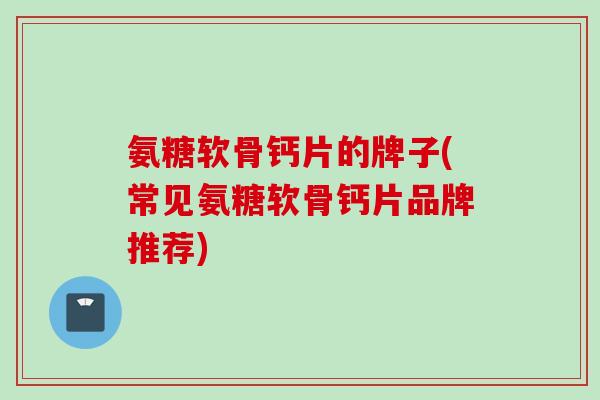 氨糖软骨钙片的牌子(常见氨糖软骨钙片品牌推荐)
