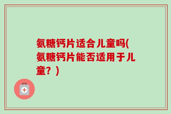 氨糖钙片适合儿童吗(氨糖钙片能否适用于儿童？)