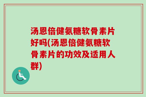 汤恩倍健氨糖软骨素片好吗(汤恩倍健氨糖软骨素片的功效及适用人群)