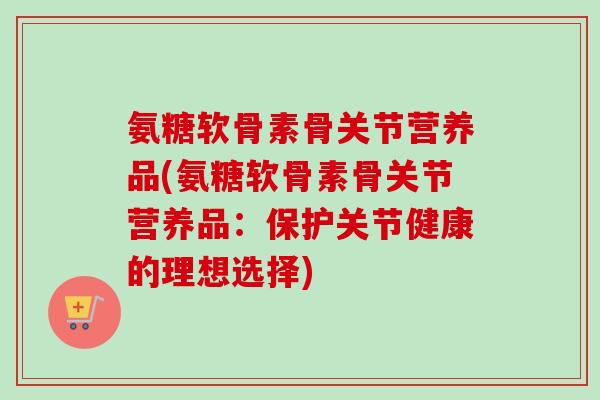 氨糖软骨素骨关节营养品(氨糖软骨素骨关节营养品：保护关节健康的理想选择)