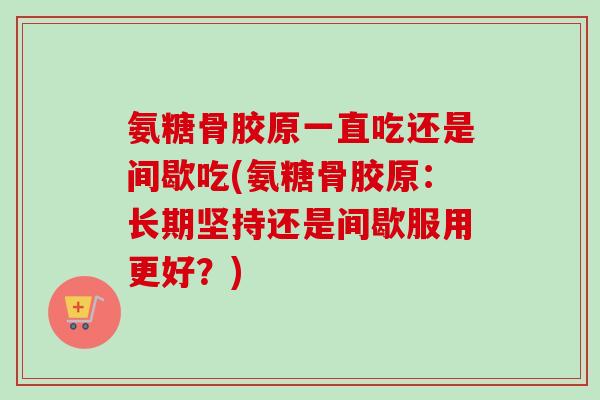 氨糖骨胶原一直吃还是间歇吃(氨糖骨胶原：长期坚持还是间歇服用更好？)