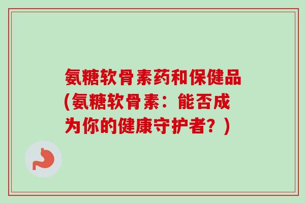 氨糖软骨素药和保健品(氨糖软骨素：能否成为你的健康守护者？)