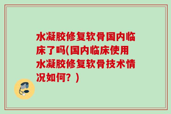 水凝胶修复软骨国内临床了吗(国内临床使用水凝胶修复软骨技术情况如何？)
