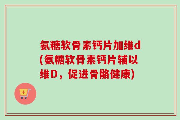 氨糖软骨素钙片加维d(氨糖软骨素钙片辅以维D，促进骨骼健康)