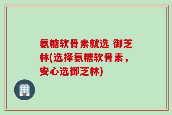 氨糖软骨素就选 御芝林(选择氨糖软骨素，安心选御芝林)