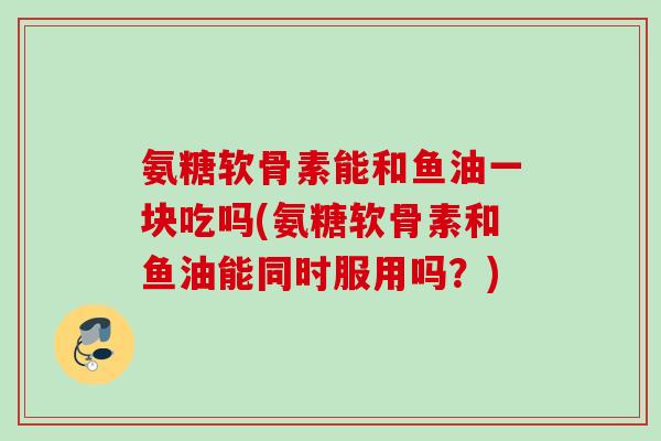 氨糖软骨素能和鱼油一块吃吗(氨糖软骨素和鱼油能同时服用吗？)