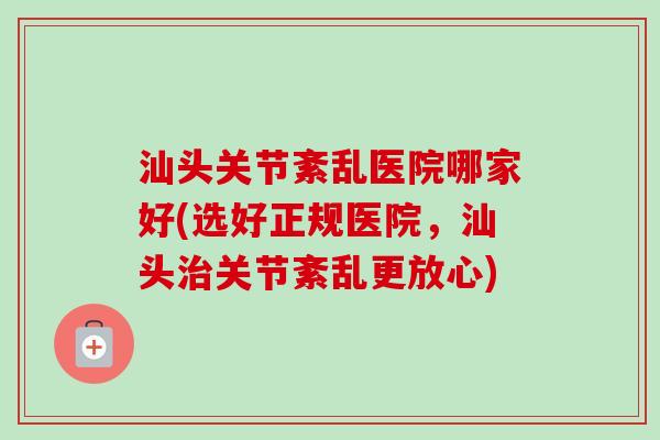 汕头关节紊乱医院哪家好(选好正规医院，汕头治关节紊乱更放心)