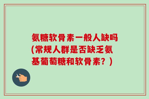 氨糖软骨素一般人缺吗(常规人群是否缺乏氨基葡萄糖和软骨素？)
