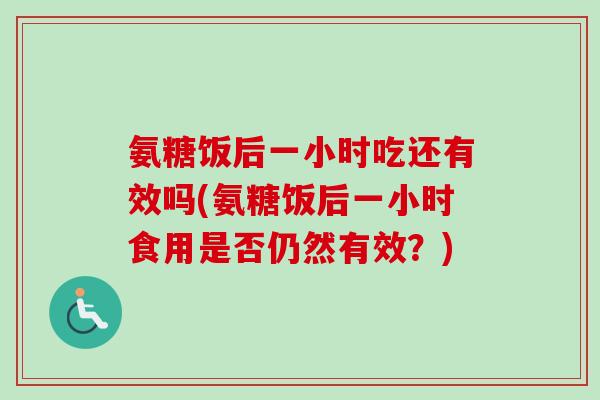 氨糖饭后一小时吃还有效吗(氨糖饭后一小时食用是否仍然有效？)