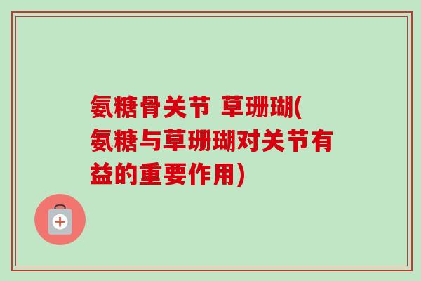 氨糖骨关节 草珊瑚(氨糖与草珊瑚对关节有益的重要作用)