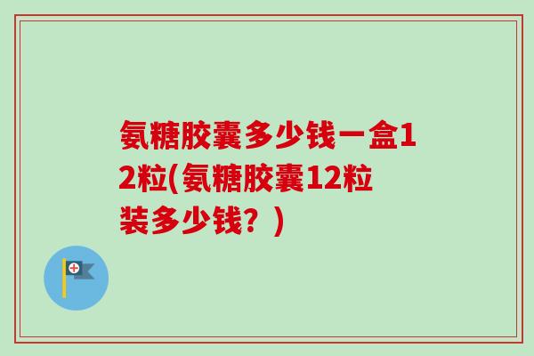 氨糖胶囊多少钱一盒12粒(氨糖胶囊12粒装多少钱？)