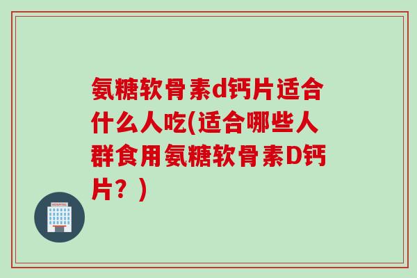氨糖软骨素d钙片适合什么人吃(适合哪些人群食用氨糖软骨素D钙片？)