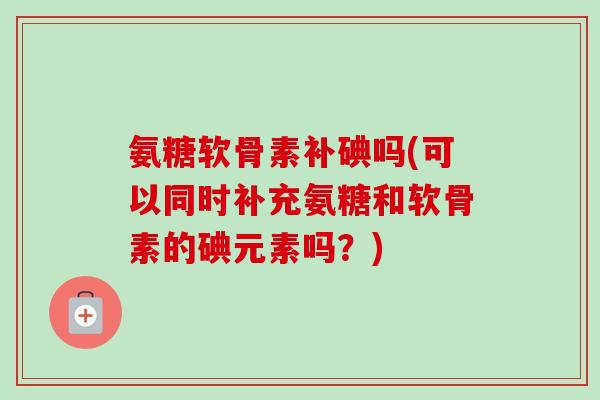 氨糖软骨素补碘吗(可以同时补充氨糖和软骨素的碘元素吗？)