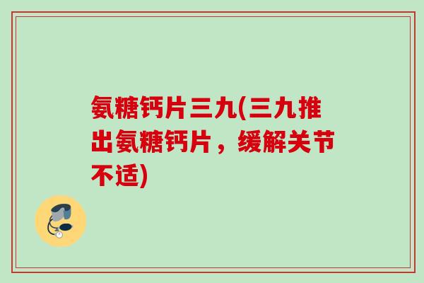 氨糖钙片三九(三九推出氨糖钙片，缓解关节不适)