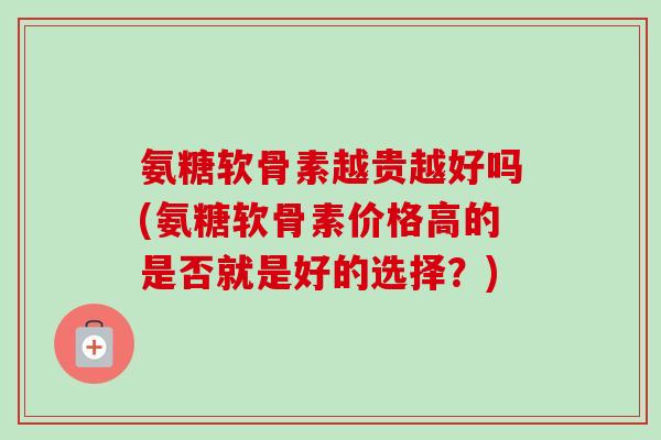氨糖软骨素越贵越好吗(氨糖软骨素价格高的是否就是好的选择？)