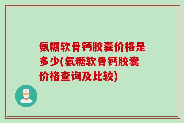 氨糖软骨钙胶囊价格是多少(氨糖软骨钙胶囊价格查询及比较)