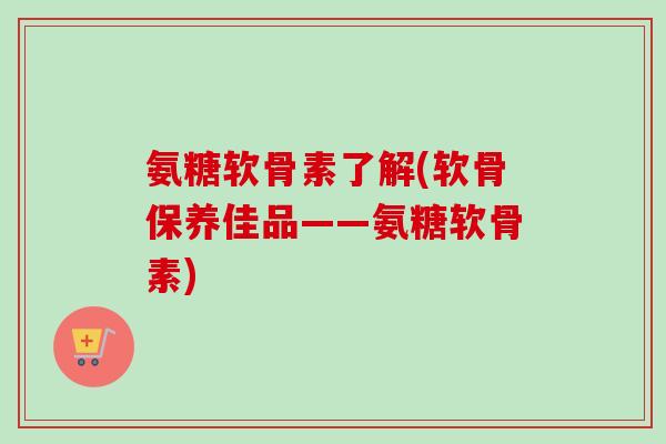 氨糖软骨素了解(软骨保养佳品——氨糖软骨素)