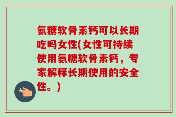 氨糖软骨素钙可以长期吃吗女性(女性可持续使用氨糖软骨素钙，专家解释长期使用的安全性。)