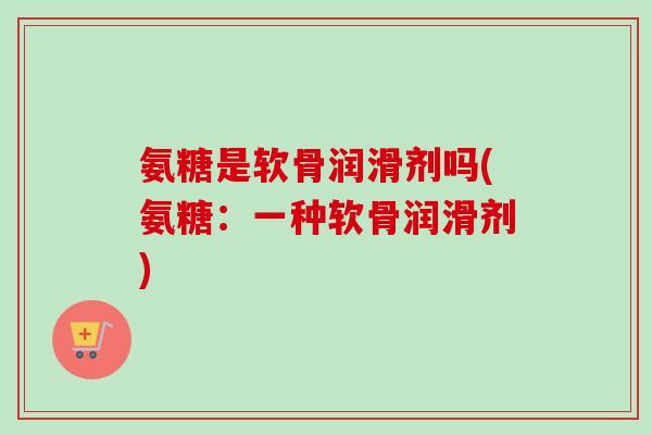 氨糖是软骨润滑剂吗(氨糖：一种软骨润滑剂)