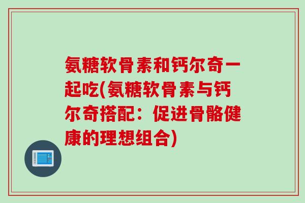 氨糖软骨素和钙尔奇一起吃(氨糖软骨素与钙尔奇搭配：促进骨骼健康的理想组合)