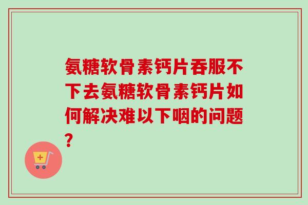 氨糖软骨素钙片吞服不下去氨糖软骨素钙片如何解决难以下咽的问题？