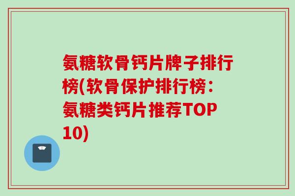 氨糖软骨钙片牌子排行榜(软骨保护排行榜：氨糖类钙片推荐TOP10)