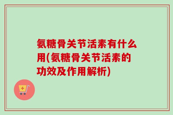 氨糖骨关节活素有什么用(氨糖骨关节活素的功效及作用解析)