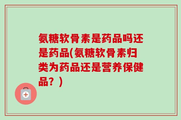 氨糖软骨素是药品吗还是药品(氨糖软骨素归类为药品还是营养保健品？)