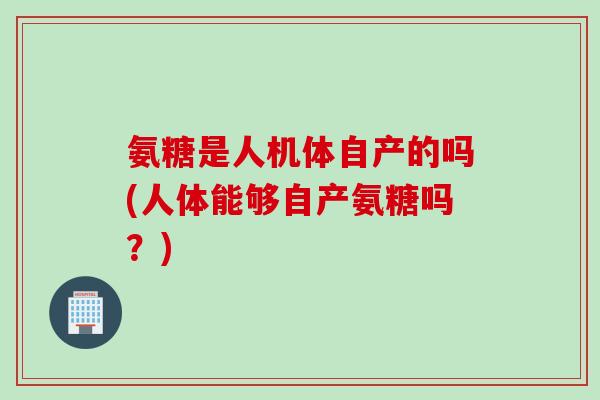 氨糖是人机体自产的吗(人体能够自产氨糖吗？)