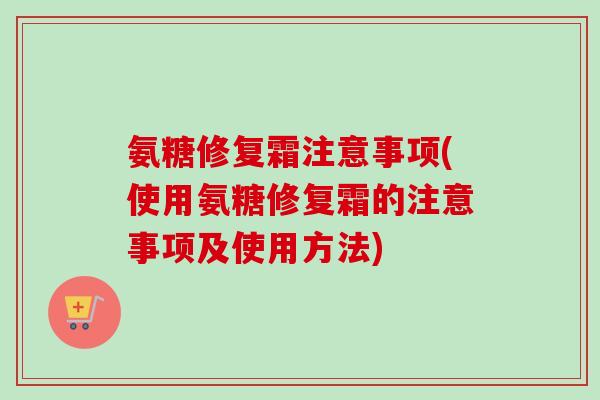 氨糖修复霜注意事项(使用氨糖修复霜的注意事项及使用方法)