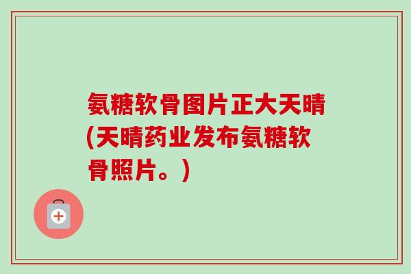 氨糖软骨图片正大天晴(天晴药业发布氨糖软骨照片。)