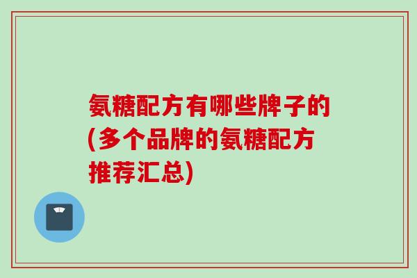 氨糖配方有哪些牌子的(多个品牌的氨糖配方推荐汇总)