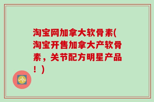 淘宝网加拿大软骨素(淘宝开售加拿大产软骨素，关节配方明星产品！)