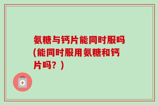 氨糖与钙片能同时服吗(能同时服用氨糖和钙片吗？)