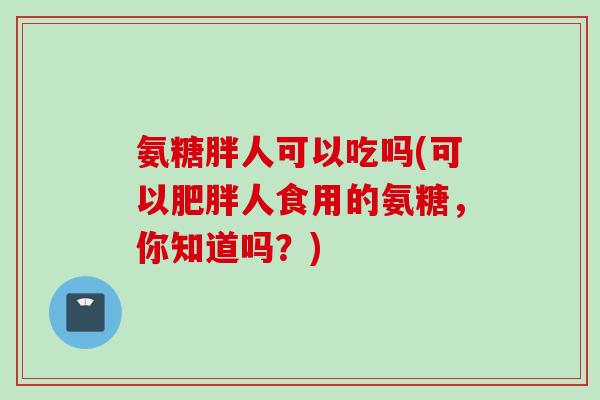 氨糖胖人可以吃吗(可以肥胖人食用的氨糖，你知道吗？)