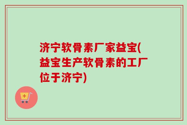 济宁软骨素厂家益宝(益宝生产软骨素的工厂位于济宁)