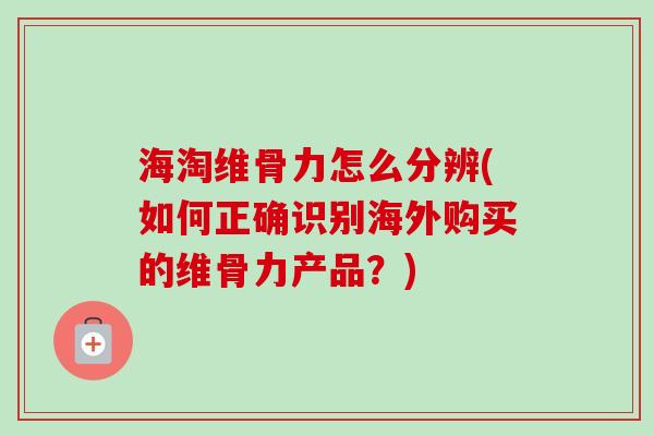 海淘维骨力怎么分辨(如何正确识别海外购买的维骨力产品？)