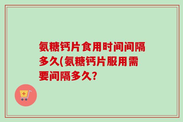 氨糖钙片食用时间间隔多久(氨糖钙片服用需要间隔多久？