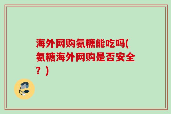 海外网购氨糖能吃吗(氨糖海外网购是否安全？)