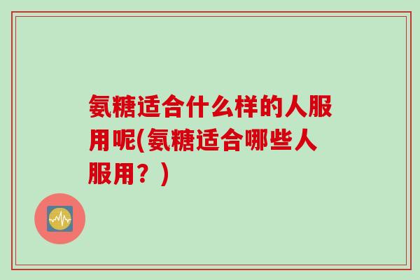 氨糖适合什么样的人服用呢(氨糖适合哪些人服用？)