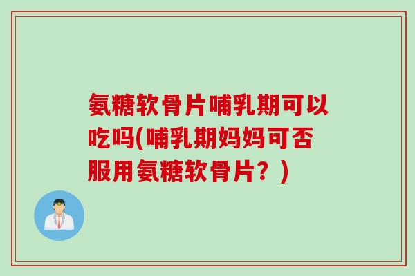 氨糖软骨片哺乳期可以吃吗(哺乳期妈妈可否服用氨糖软骨片？)