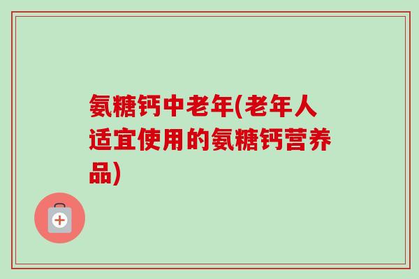 氨糖钙中老年(老年人适宜使用的氨糖钙营养品)