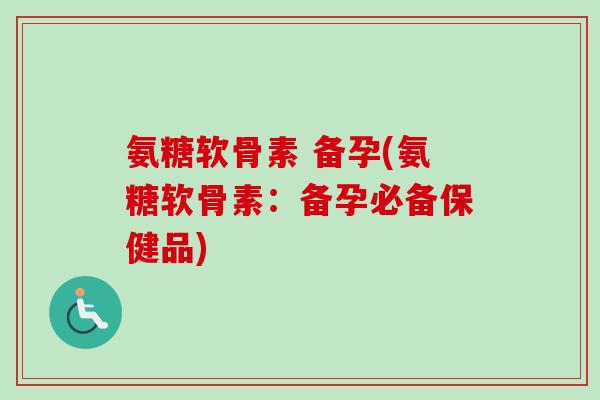 氨糖软骨素 备孕(氨糖软骨素：备孕必备保健品)