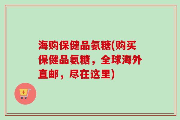 海购保健品氨糖(购买保健品氨糖，全球海外直邮，尽在这里)