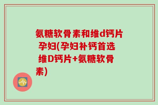 氨糖软骨素和维d钙片 孕妇(孕妇补钙首选 维D钙片+氨糖软骨素)