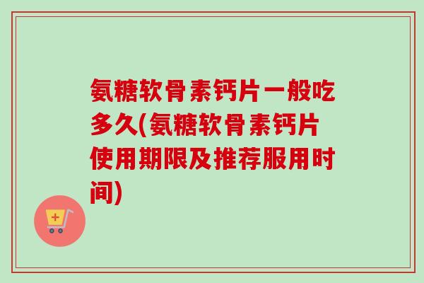 氨糖软骨素钙片一般吃多久(氨糖软骨素钙片使用期限及推荐服用时间)
