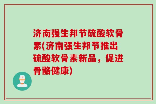 济南强生邦节硫酸软骨素(济南强生邦节推出硫酸软骨素新品,促进骨骼健康) 济南强生邦节硫酸软骨素(济南强生邦节推出硫酸软骨素新品,促进骨骼健康)